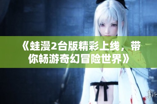 《蛙漫2台版精彩上线，带你畅游奇幻冒险世界》
