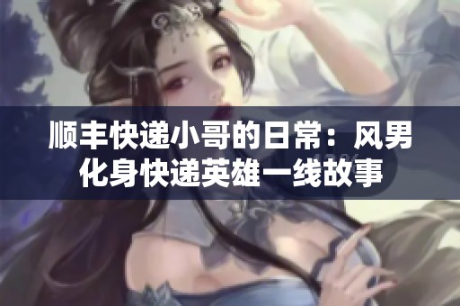 顺丰快递小哥的日常：风男化身快递英雄一线故事