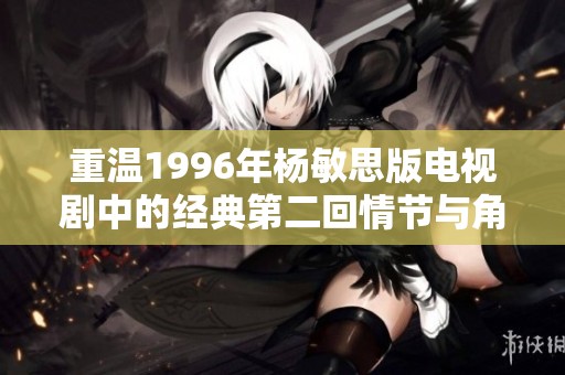 重温1996年杨敏思版电视剧中的经典第二回情节与角色魅力