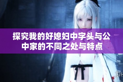 探究我的好媳妇中字头与公中家的不同之处与特点