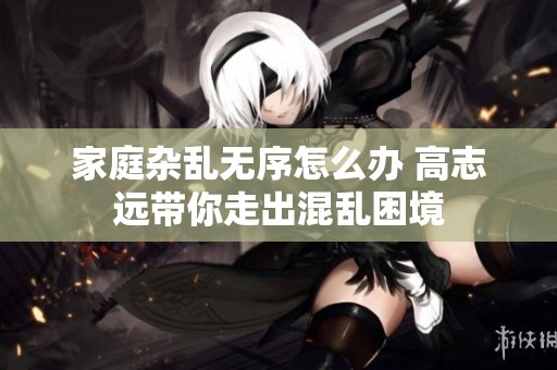 家庭杂乱无序怎么办 高志远带你走出混乱困境