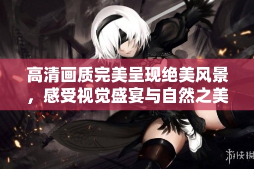高清画质完美呈现绝美风景，感受视觉盛宴与自然之美