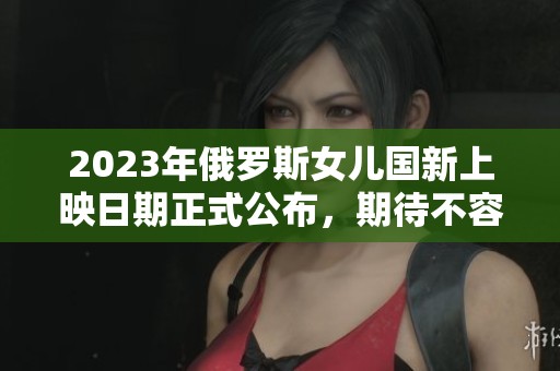 2023年俄罗斯女儿国新上映日期正式公布，期待不容错过