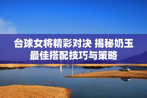 台球女将精彩对决 揭秘奶玉最佳搭配技巧与策略