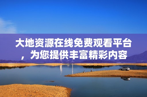 大地资源在线免费观看平台，为您提供丰富精彩内容