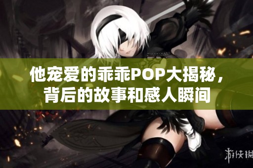 他宠爱的乖乖POP大揭秘，背后的故事和感人瞬间