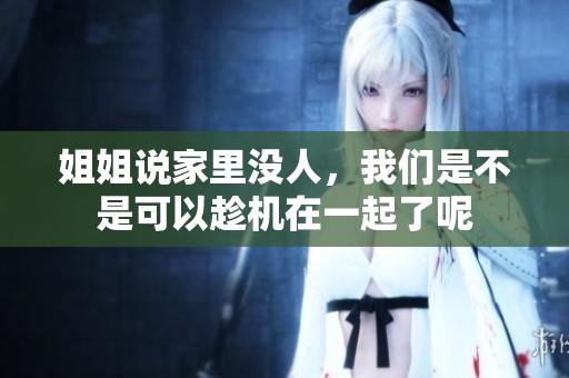 姐姐说家里没人，我们是不是可以趁机在一起了呢