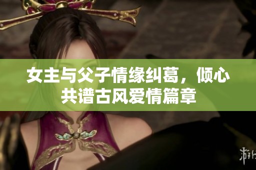 女主与父子情缘纠葛，倾心共谱古风爱情篇章