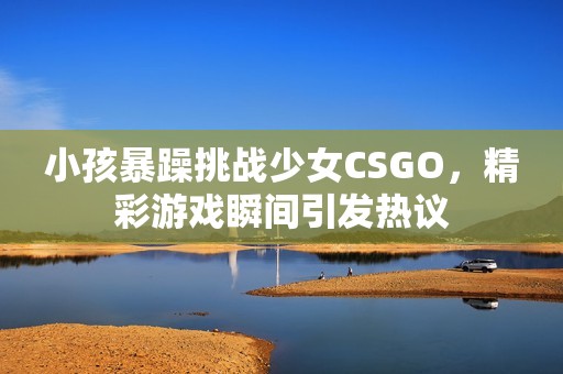 小孩暴躁挑战少女CSGO，精彩游戏瞬间引发热议