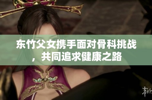 东竹父女携手面对骨科挑战，共同追求健康之路