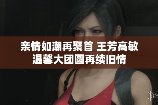 亲情如潮再聚首 王芳高敏温馨大团圆再续旧情