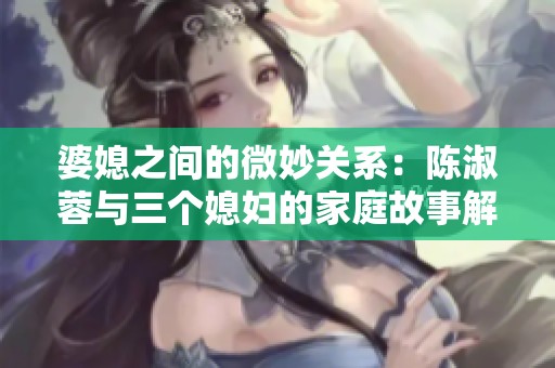 婆媳之间的微妙关系：陈淑蓉与三个媳妇的家庭故事解析