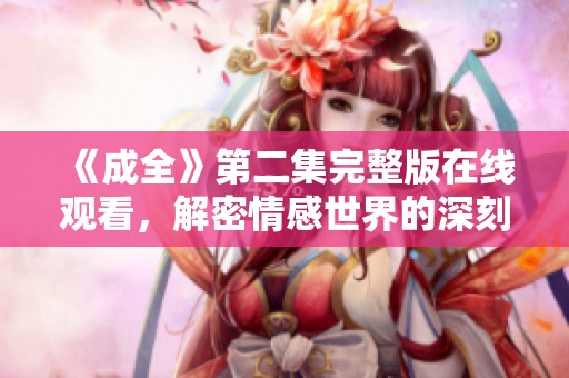 《成全》第二集完整版在线观看，解密情感世界的深刻内涵