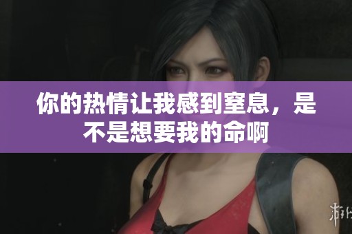 你的热情让我感到窒息，是不是想要我的命啊