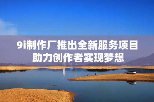 9i制作厂推出全新服务项目 助力创作者实现梦想