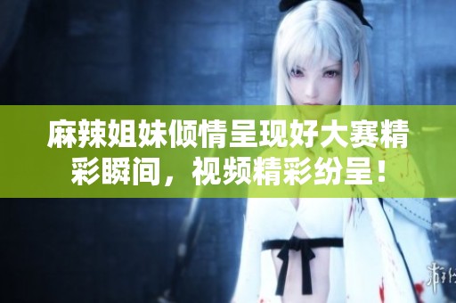 麻辣姐妹倾情呈现好大赛精彩瞬间，视频精彩纷呈！
