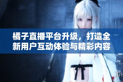 橘子直播平台升级，打造全新用户互动体验与精彩内容