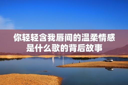 你轻轻含我唇间的温柔情感是什么歌的背后故事