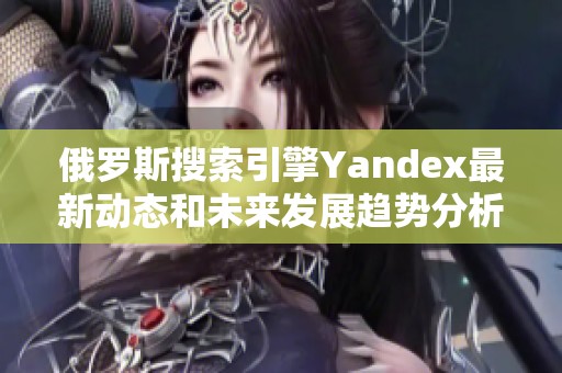 俄罗斯搜索引擎Yandex最新动态和未来发展趋势分析