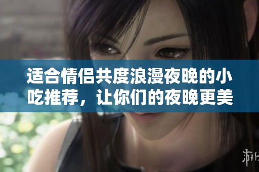 适合情侣共度浪漫夜晚的小吃推荐，让你们的夜晚更美味