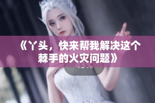 《丫头，快来帮我解决这个棘手的火灾问题》
