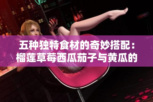 五种独特食材的奇妙搭配：榴莲草莓西瓜茄子与黄瓜的美味探索
