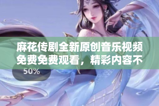 麻花传剧全新原创音乐视频免费免费观看，精彩内容不容错过
