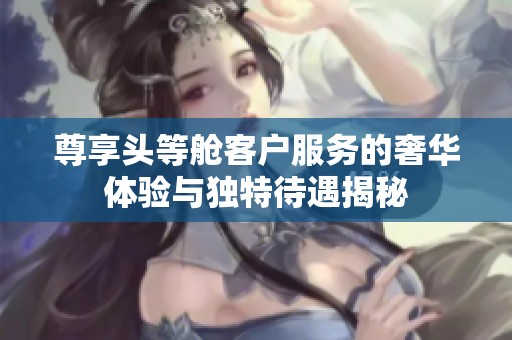 尊享头等舱客户服务的奢华体验与独特待遇揭秘