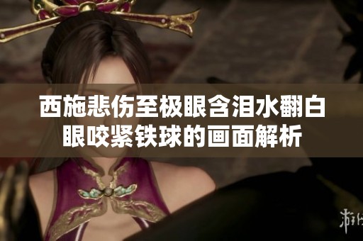 西施悲伤至极眼含泪水翻白眼咬紧铁球的画面解析