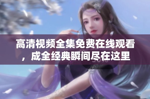 高清视频全集免费在线观看，成全经典瞬间尽在这里