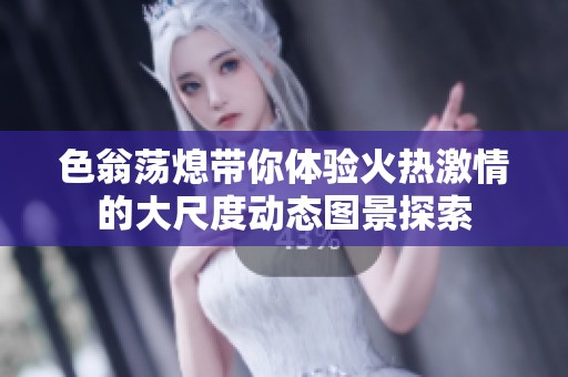 色翁荡熄带你体验火热激情的大尺度动态图景探索
