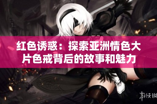 红色诱惑：探索亚洲情色大片色戒背后的故事和魅力