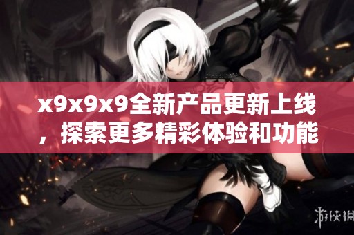 x9x9x9全新产品更新上线，探索更多精彩体验和功能