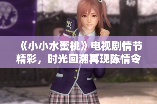 《小小水蜜桃》电视剧情节精彩，时光回溯再现陈情令传奇