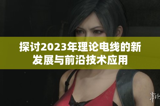 探讨2023年理论电线的新发展与前沿技术应用