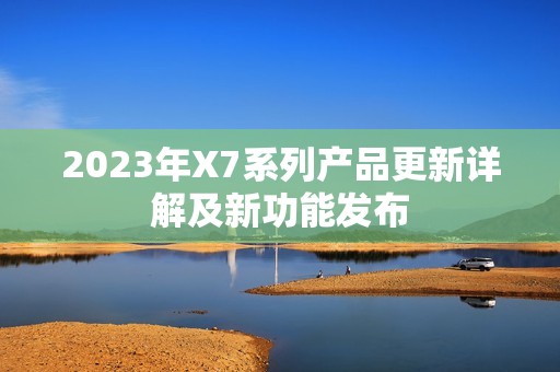 2023年X7系列产品更新详解及新功能发布