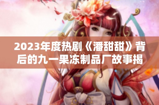2023年度热剧《潘甜甜》背后的九一果冻制品厂故事揭秘