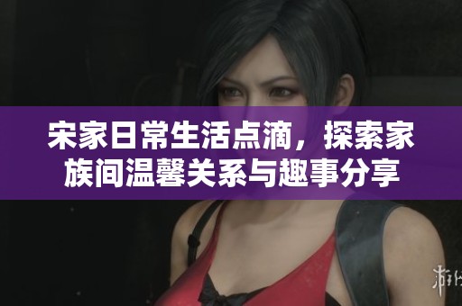 宋家日常生活点滴，探索家族间温馨关系与趣事分享