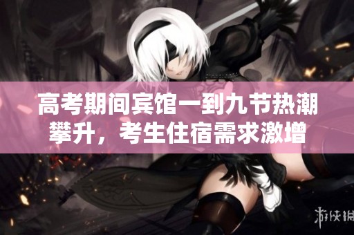 高考期间宾馆一到九节热潮攀升，考生住宿需求激增