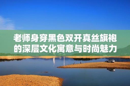 老师身穿黑色双开真丝旗袍的深层文化寓意与时尚魅力分析