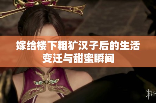 嫁给楼下粗犷汉子后的生活变迁与甜蜜瞬间