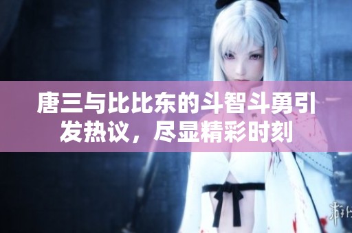 唐三与比比东的斗智斗勇引发热议，尽显精彩时刻
