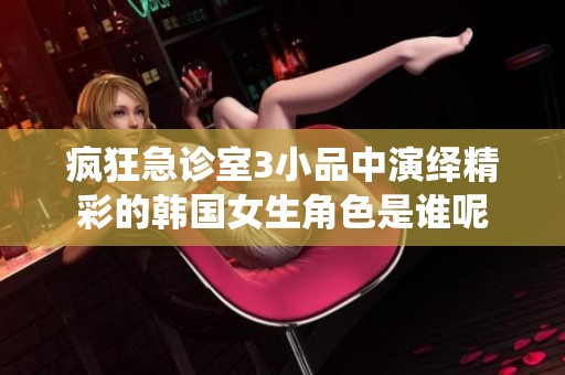 疯狂急诊室3小品中演绎精彩的韩国女生角色是谁呢