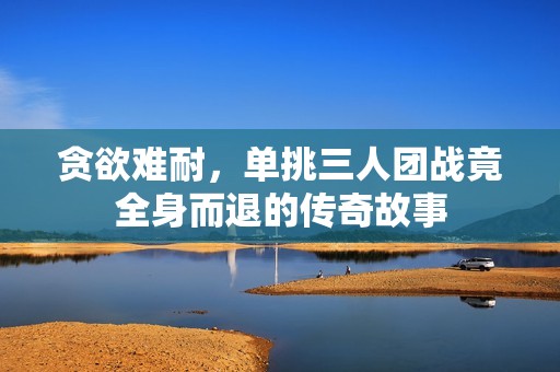 贪欲难耐，单挑三人团战竟全身而退的传奇故事