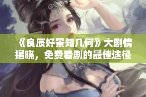 《良辰好景知几何》大剧情揭晓，免费看剧的最佳途径推荐