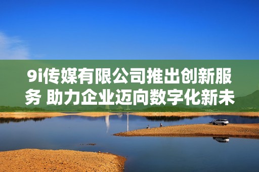 9i传媒有限公司推出创新服务 助力企业迈向数字化新未来