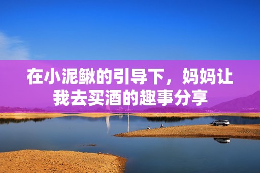 在小泥鳅的引导下，妈妈让我去买酒的趣事分享