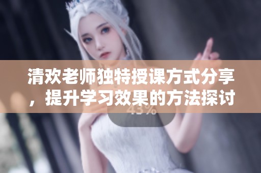 清欢老师独特授课方式分享，提升学习效果的方法探讨