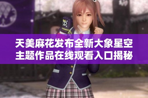 天美麻花发布全新大象星空主题作品在线观看入口揭秘