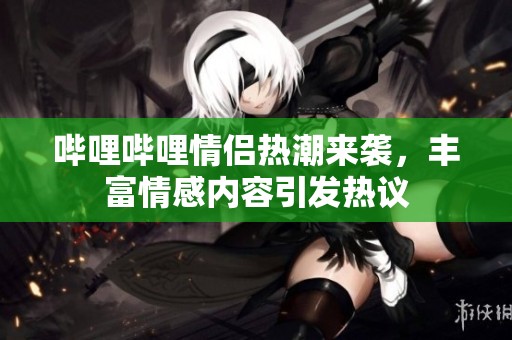 哔哩哔哩情侣热潮来袭，丰富情感内容引发热议